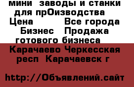 мини- заводы и станки для прОизводства  › Цена ­ 100 - Все города Бизнес » Продажа готового бизнеса   . Карачаево-Черкесская респ.,Карачаевск г.